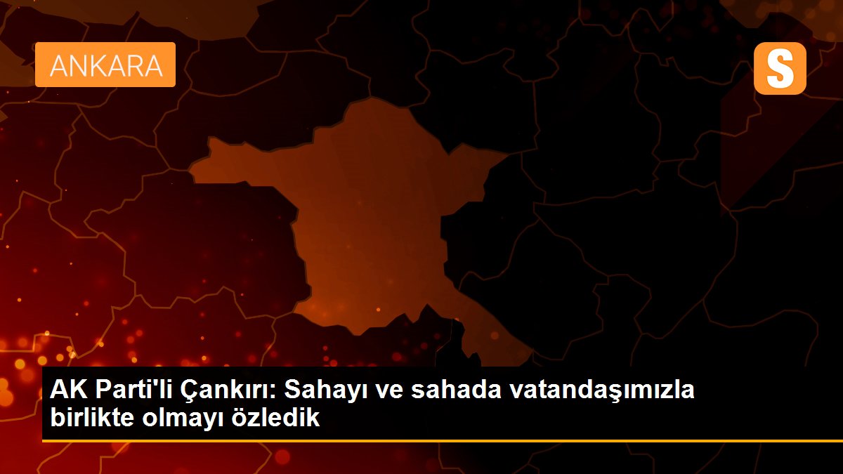 AK Parti'li Çankırı: Sahayı ve sahada vatandaşımızla birlikte olmayı özledik