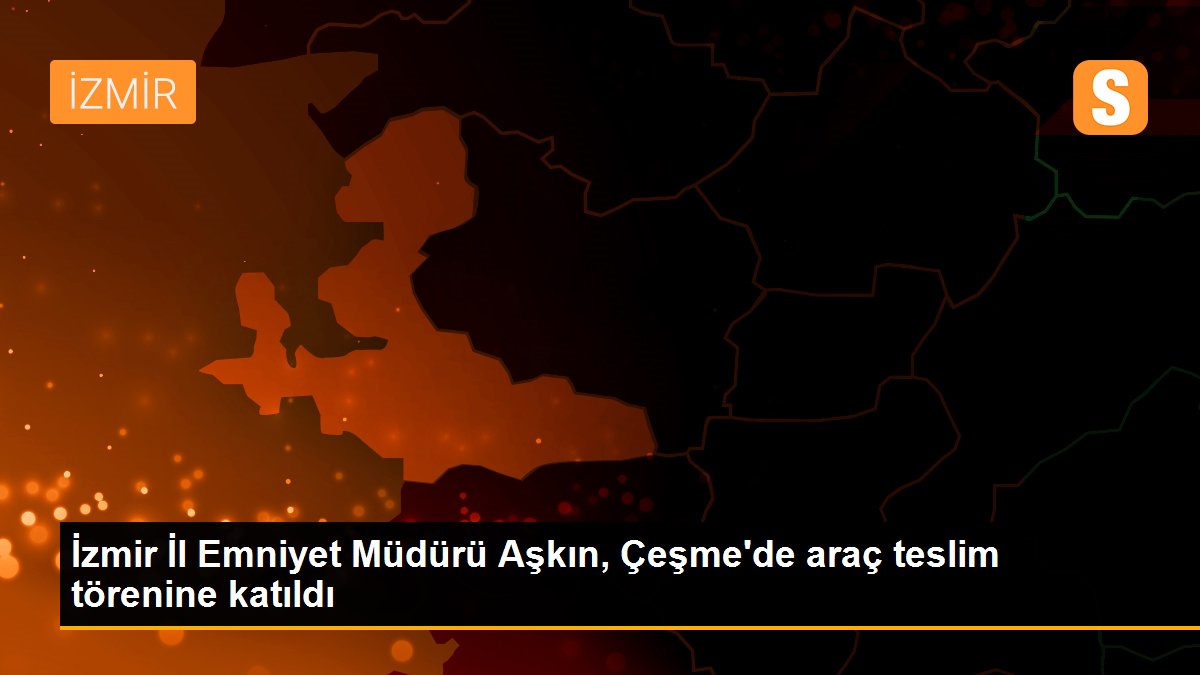 İzmir İl Emniyet Müdürü Aşkın, Çeşme'de araç teslim törenine katıldı