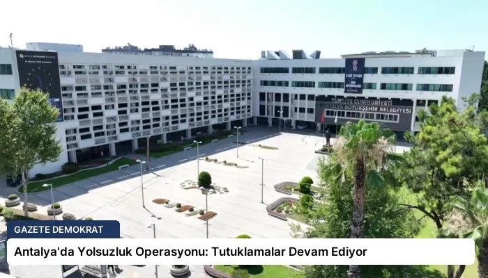 Antalya’da Yolsuzluk Operasyonu: Tutuklamalar Devam Ediyor