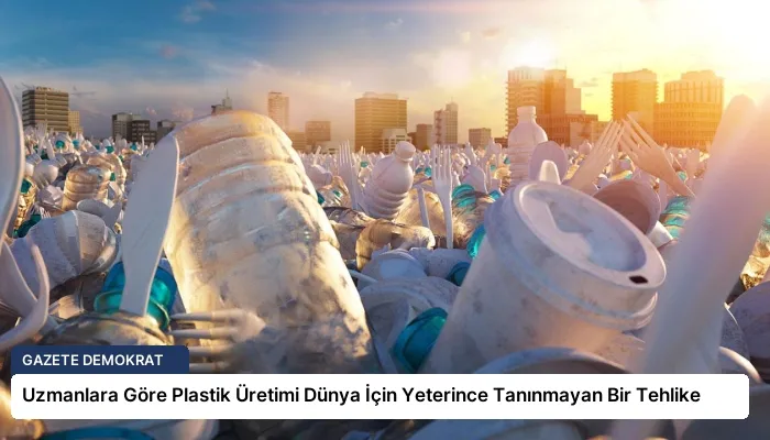 Uzmanlara Göre Plastik Üretimi Dünya İçin Yeterince Tanınmayan Bir Tehlike