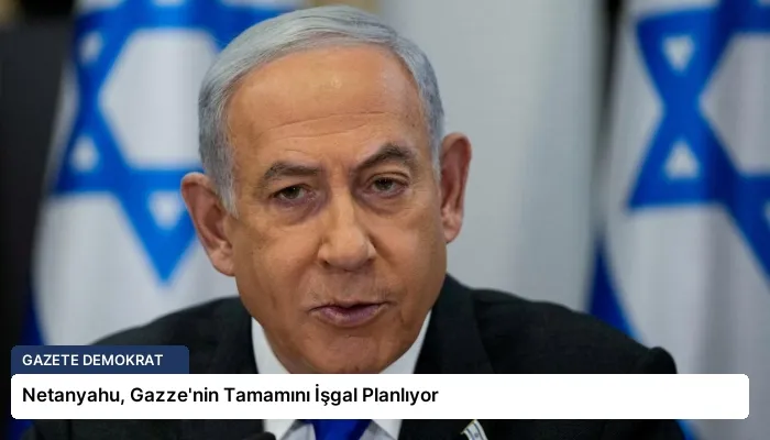 Netanyahu, Gazze’nin Tamamını İşgal Planlıyor