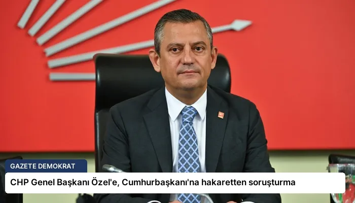 CHP Genel Başkanı Özel’e, Cumhurbaşkanı’na hakaretten soruşturma