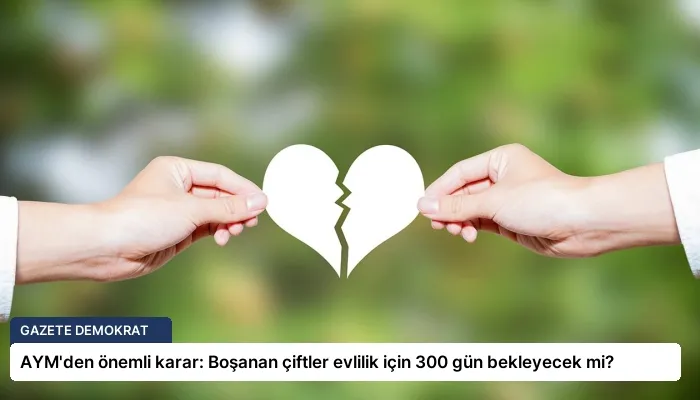 AYM’den önemli karar: Boşanan çiftler evlilik için 300 gün bekleyecek mi?