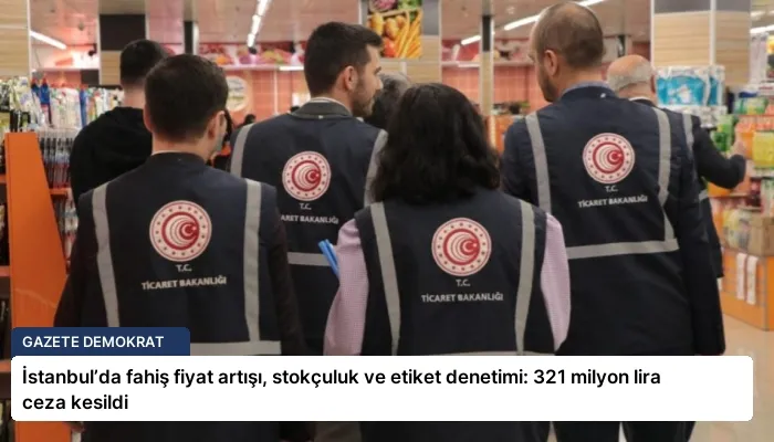 İstanbul’da fahiş fiyat artışı, stokçuluk ve etiket denetimi: 321 milyon lira ceza kesildi