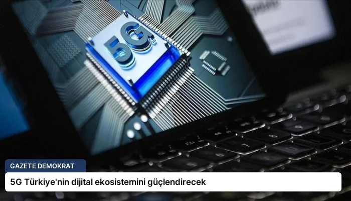 5G Türkiye’nin dijital ekosistemini güçlendirecek