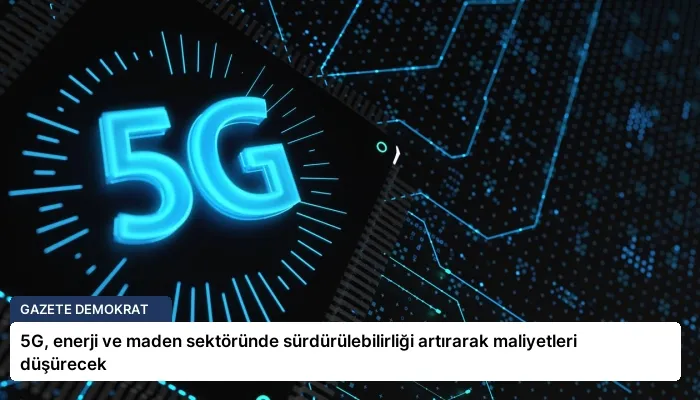 5G, enerji ve maden sektöründe sürdürülebilirliği artırarak maliyetleri düşürecek