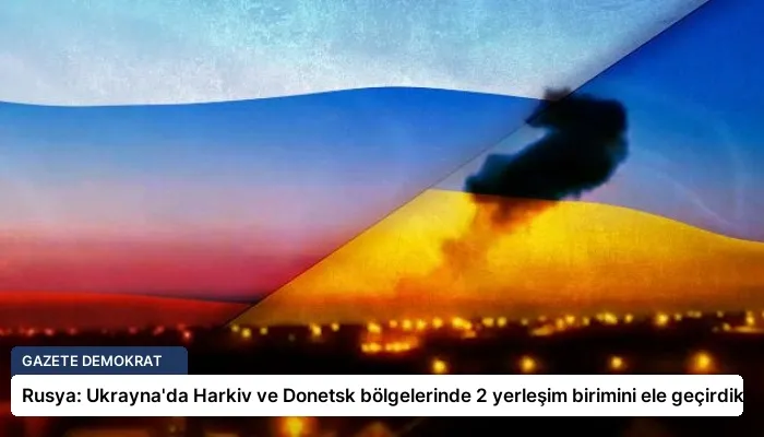 Rusya: Ukrayna’da Harkiv ve Donetsk bölgelerinde 2 yerleşim birimini ele geçirdik