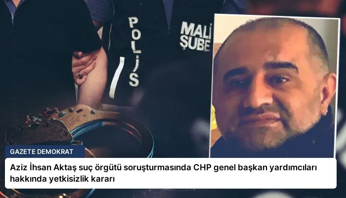 Aziz İhsan Aktaş suç örgütü soruşturmasında CHP genel başkan yardımcıları hakkında yetkisizlik kararı