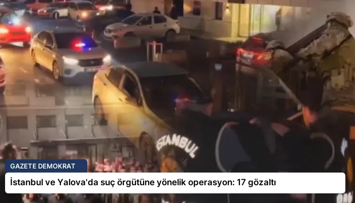 İstanbul ve Yalova’da suç örgütüne yönelik operasyon: 17 gözaltı