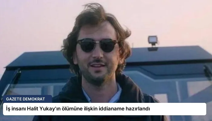 İş insanı Halit Yukay’ın ölümüne ilişkin iddianame hazırlandı