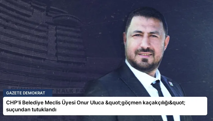 CHP’li Belediye Meclis Üyesi Onur Uluca "göçmen kaçakçılığı" suçundan tutuklandı