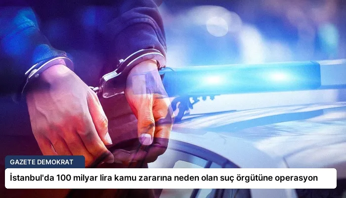 İstanbul’da 100 milyar lira kamu zararına neden olan suç örgütüne operasyon