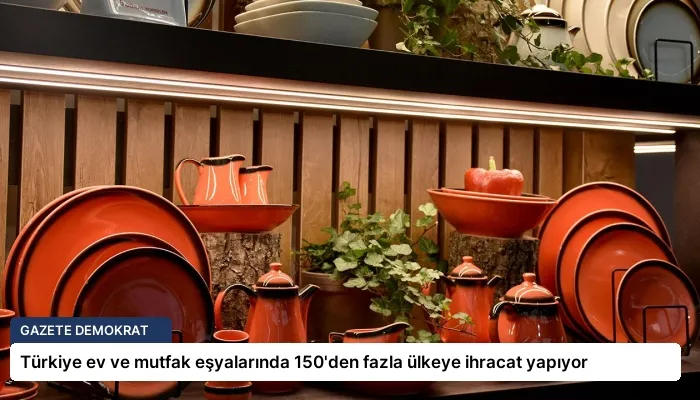 Türkiye ev ve mutfak eşyalarında 150’den fazla ülkeye ihracat yapıyor
