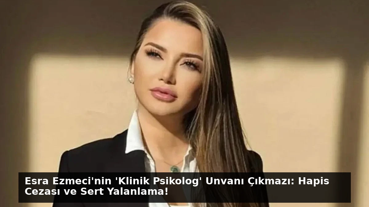 Esra Ezmeci’nin ‘Klinik Psikolog’ Unvanı Çıkmazı: Hapis Cezası ve Sert Yalanlama!