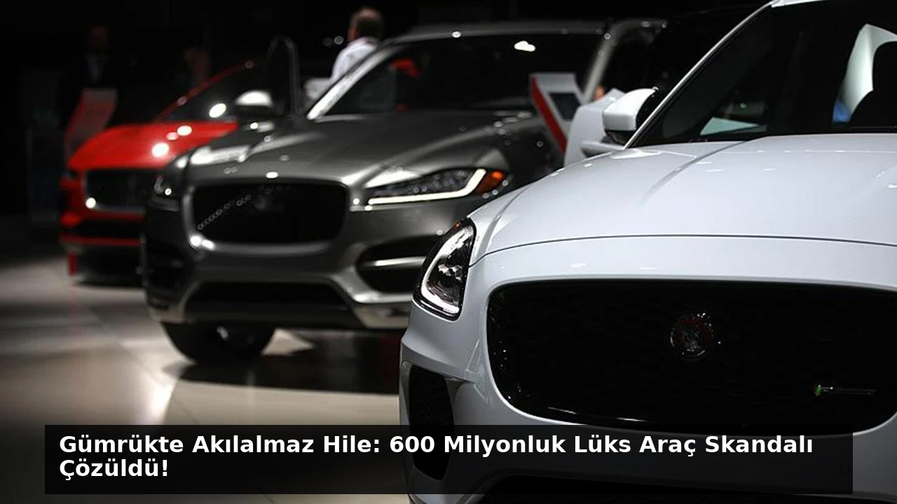 Gümrükte Akılalmaz Hile: 600 Milyonluk Lüks Araç Skandalı Çözüldü!