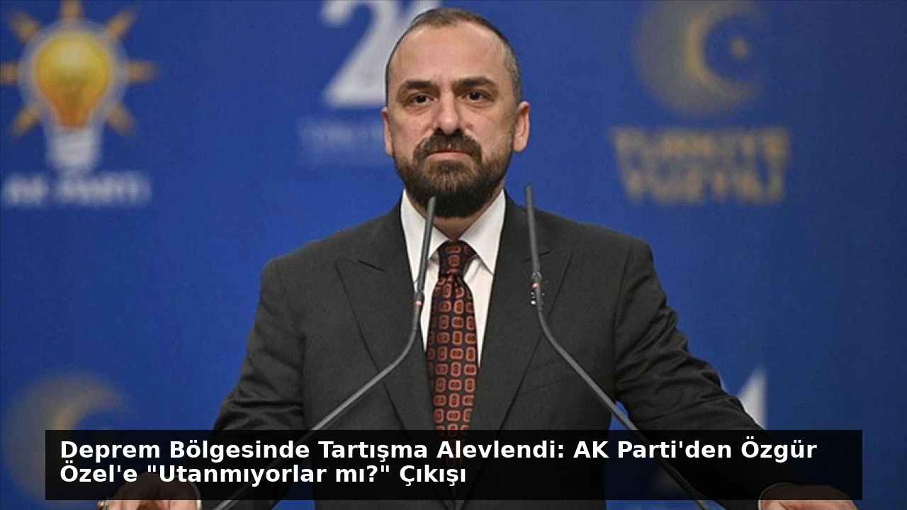 Deprem Bölgesinde Tartışma Alevlendi: AK Parti’den Özgür Özel’e “Utanmıyorlar mı?” Çıkışı