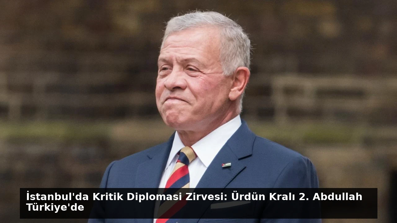 İstanbul’da Kritik Diplomasi Zirvesi: Ürdün Kralı 2. Abdullah Türkiye’de