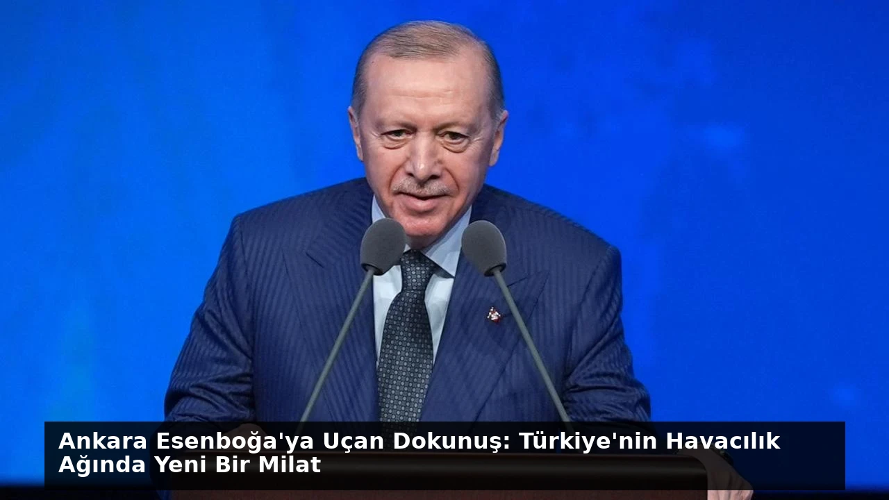 Ankara Esenboğa’ya Uçan Dokunuş: Türkiye’nin Havacılık Ağında Yeni Bir Milat