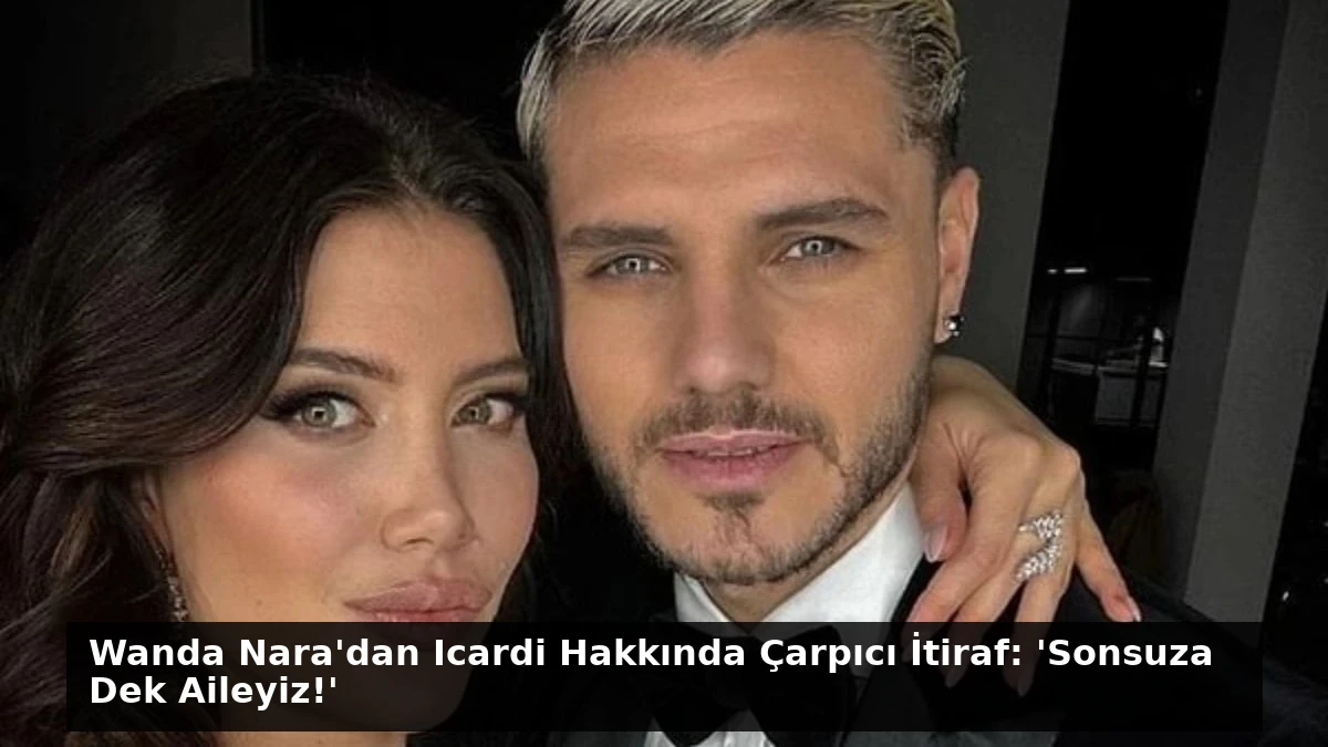 Wanda Nara’dan Icardi Hakkında Çarpıcı İtiraf: ‘Sonsuza Dek Aileyiz!’