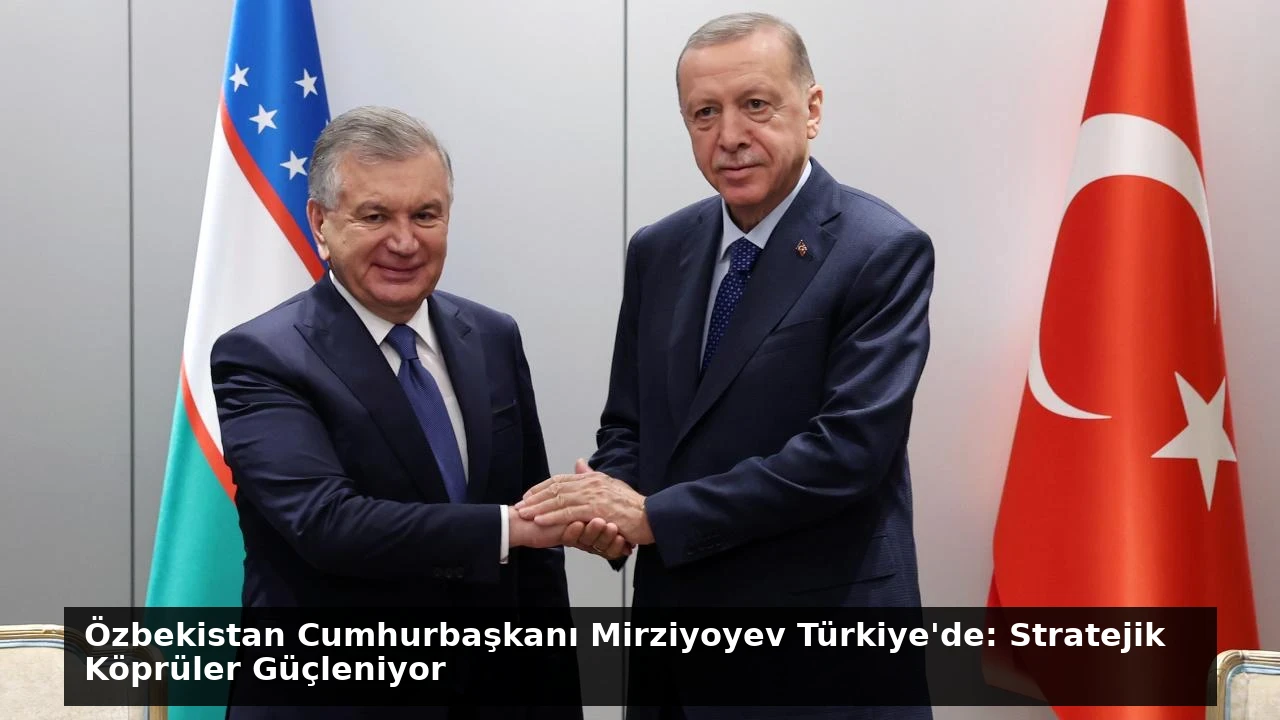 Özbekistan Cumhurbaşkanı Mirziyoyev Türkiye’de: Stratejik Köprüler Güçleniyor