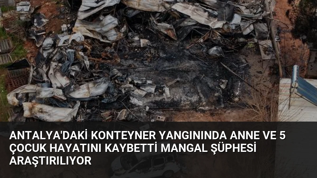 Antalya’daki Konteyner Yangınında Anne ve 5 Çocuk Hayatını Kaybetti Mangal Şüphesi Araştırılıyor