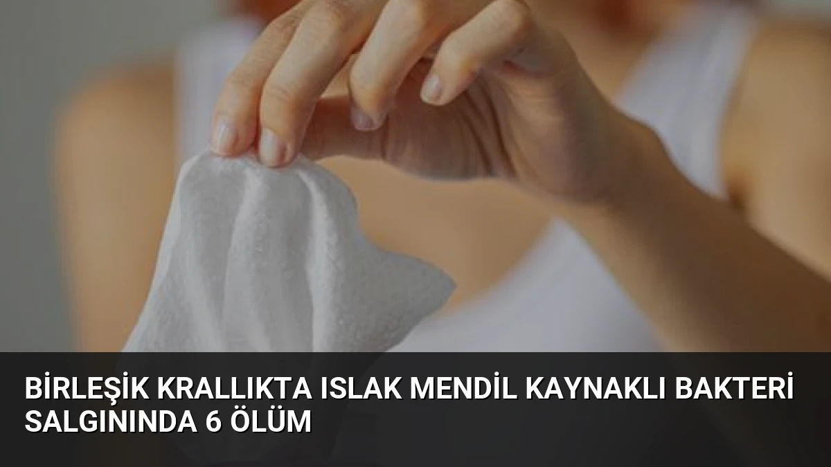 Birleşik Krallıkta Islak Mendil Kaynaklı Bakteri Salgınında 6 Ölüm