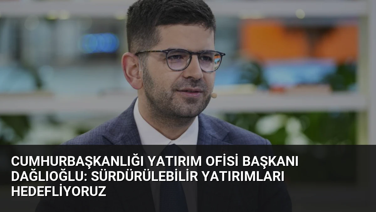 Cumhurbaşkanlığı Yatırım Ofisi Başkanı Dağlıoğlu: Sürdürülebilir Yatırımları Hedefliyoruz