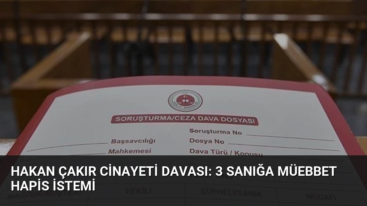 Hakan Çakır Cinayeti Davası: 3 Sanığa Müebbet Hapis İstemi