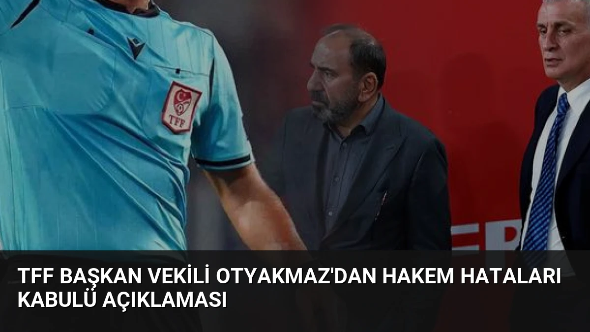 TFF Başkan Vekili Otyakmaz’dan Hakem Hataları Kabulü Açıklaması