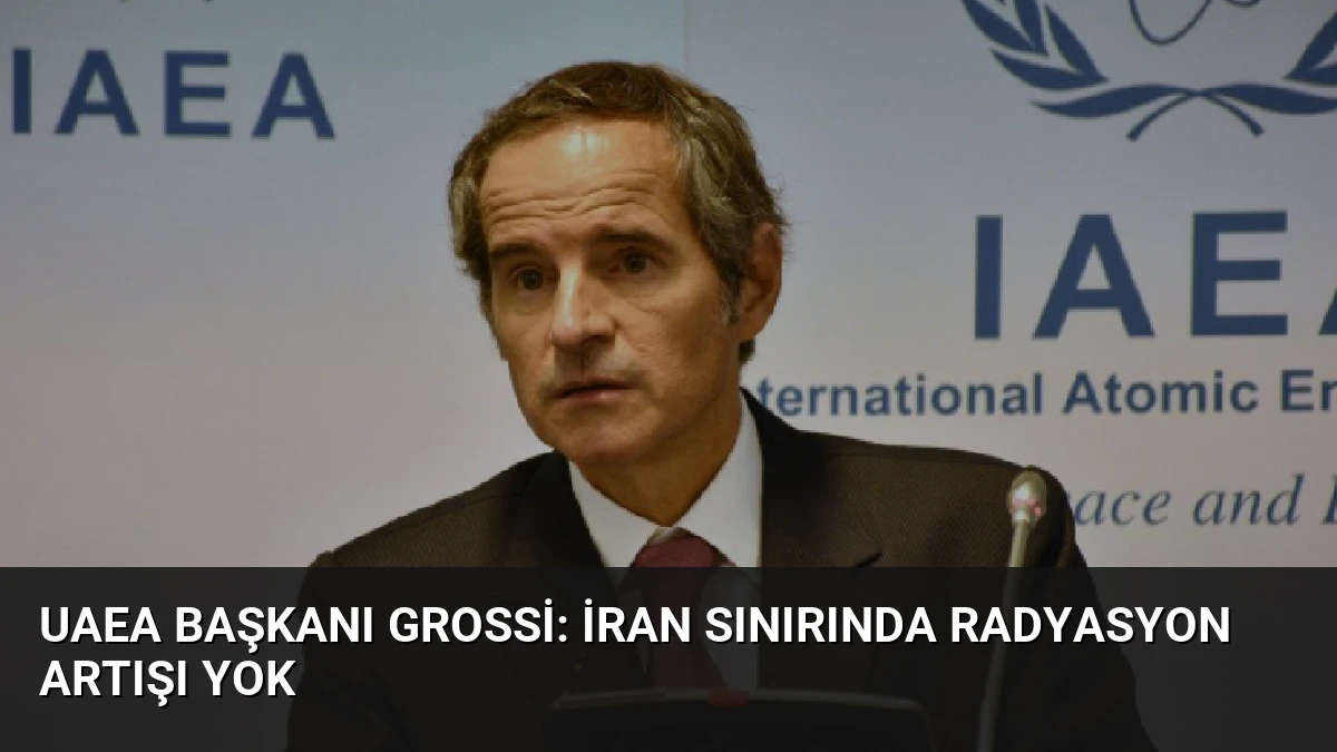 UAEA Başkanı Grossi: İran Sınırında Radyasyon Artışı Yok