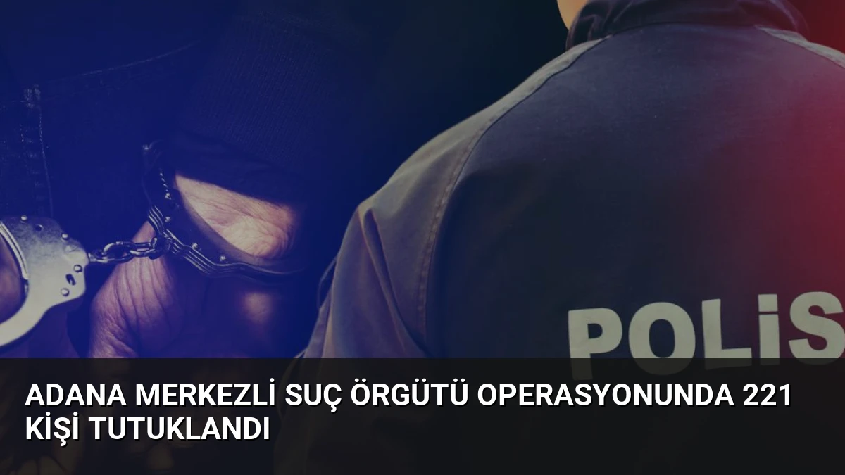 Adana merkezli suç örgütü operasyonunda 221 kişi tutuklandı