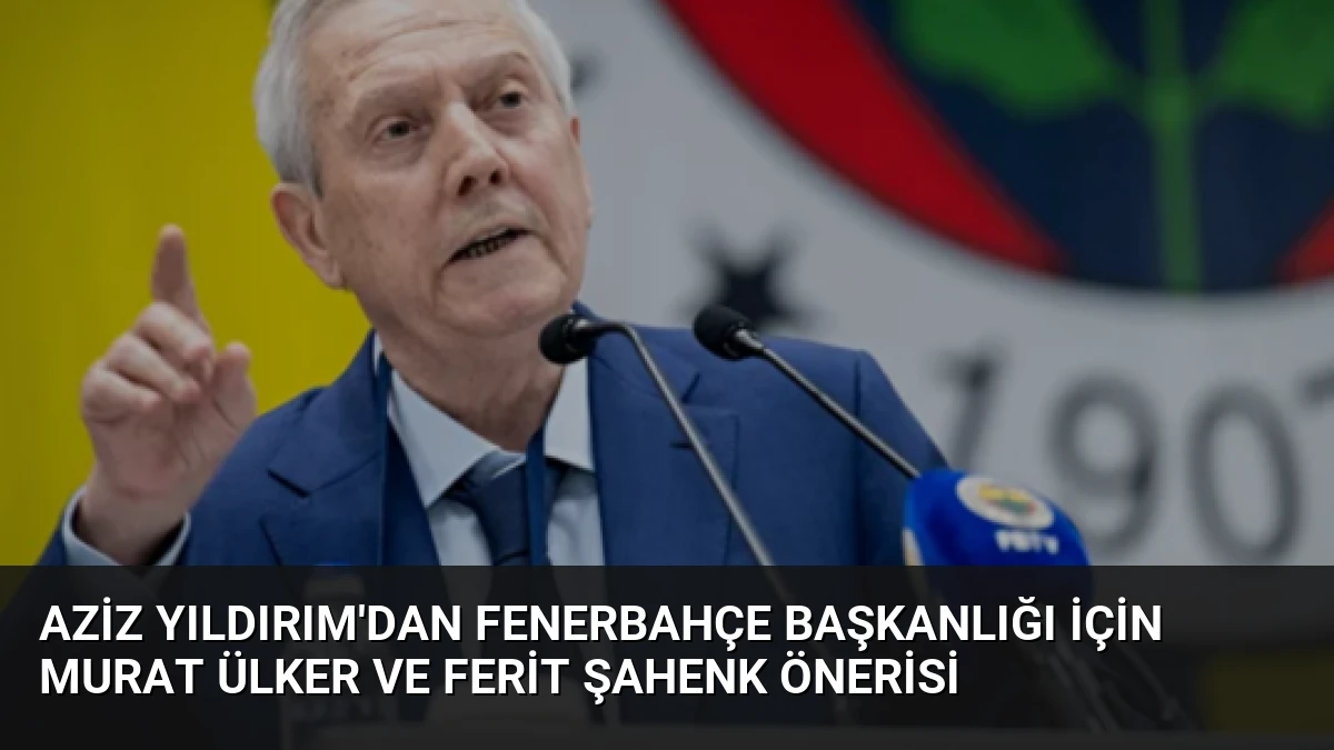 Aziz Yıldırım’dan Fenerbahçe Başkanlığı İçin Murat Ülker ve Ferit Şahenk Önerisi