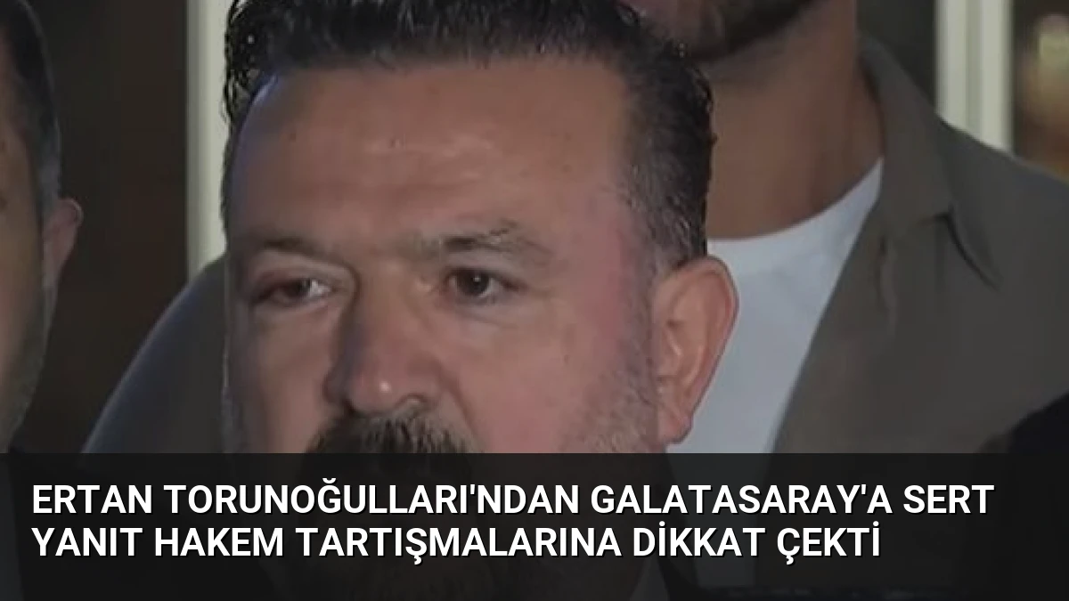 Ertan Torunoğulları’ndan Galatasaray’a Sert Yanıt Hakem Tartışmalarına Dikkat Çekti