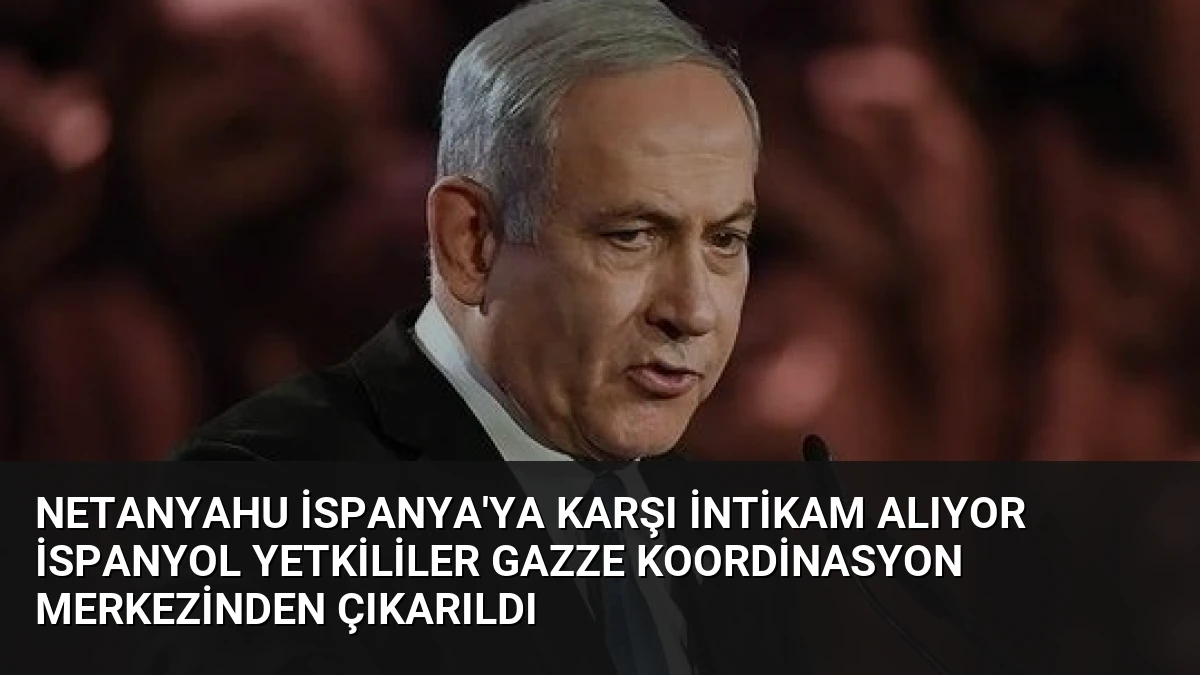 Netanyahu İspanya’ya Karşı İntikam Alıyor İspanyol Yetkililer Gazze Koordinasyon Merkezinden Çıkarıldı