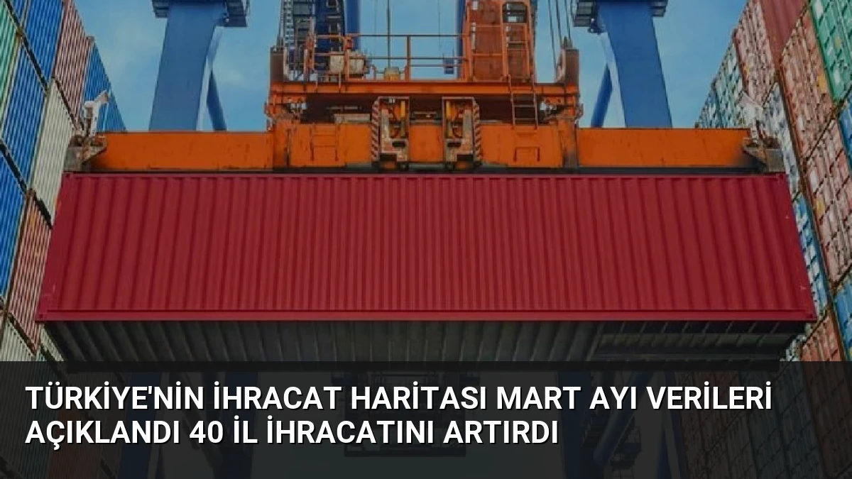 Türkiye’nin İhracat Haritası Mart Ayı Verileri Açıklandı 40 İl İhracatını Artırdı