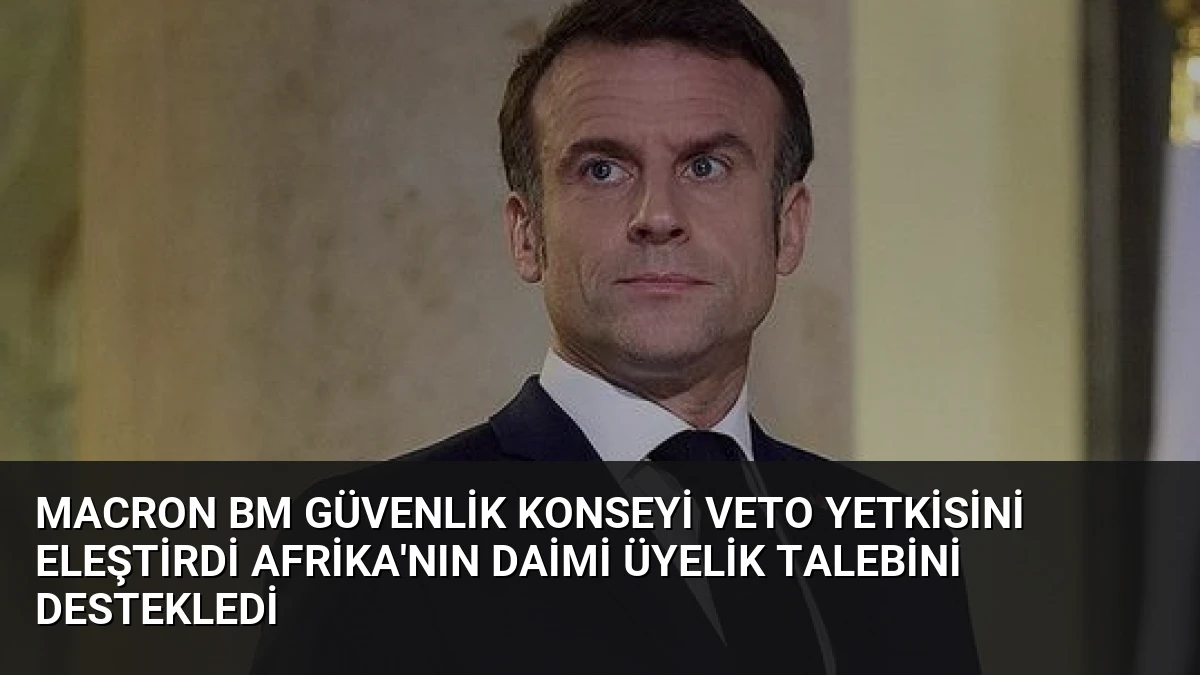 Macron BM Güvenlik Konseyi Veto Yetkisini Eleştirdi Afrika’nın Daimi Üyelik Talebini Destekledi