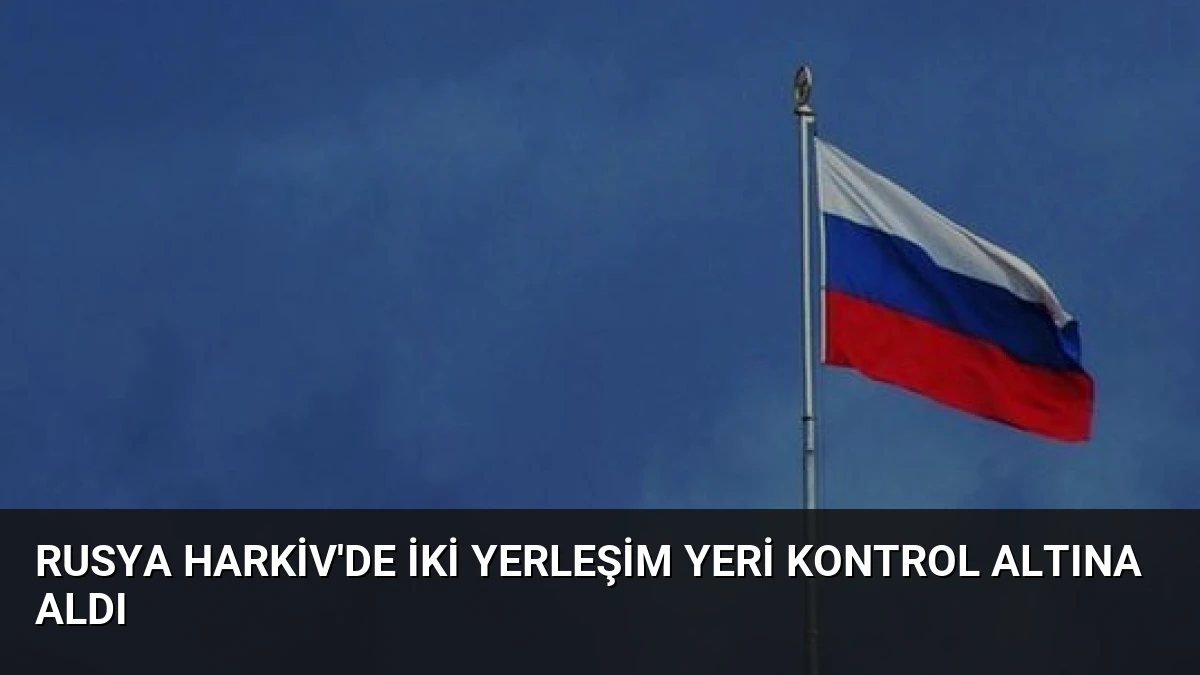 Rusya Harkiv’de İki Yerleşim Yeri Kontrol Altına Aldı