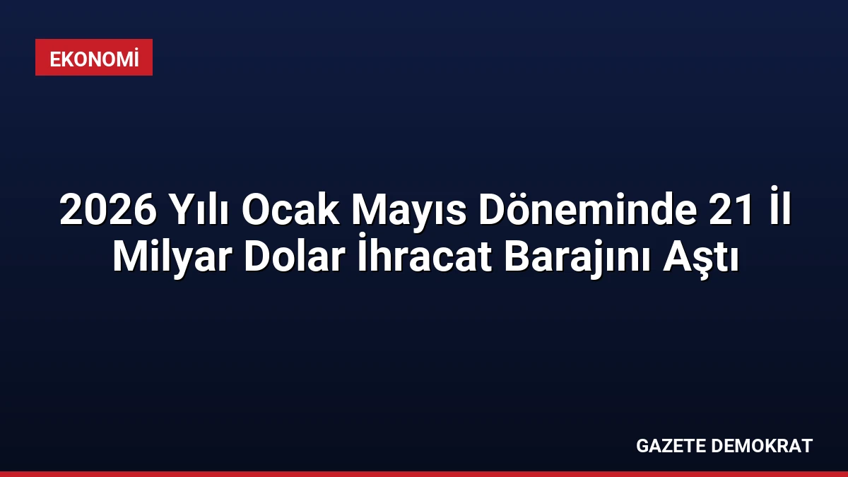 2026 Yılı Ocak Mayıs Döneminde 21 İl Milyar Dolar İhracat Barajını Aştı
