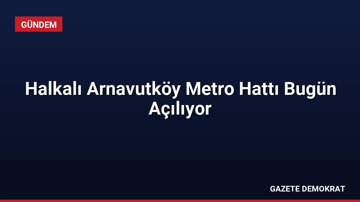 Halkalı Arnavutköy Metro Hattı Bugün Açılıyor