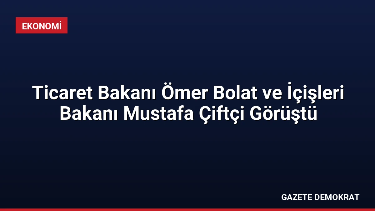 Ticaret Bakanı Ömer Bolat ve İçişleri Bakanı Mustafa Çiftçi Görüştü