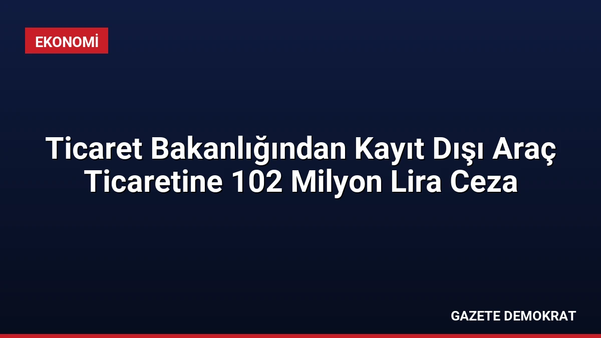 Ticaret Bakanlığından Kayıt Dışı Araç Ticaretine 102 Milyon Lira Ceza