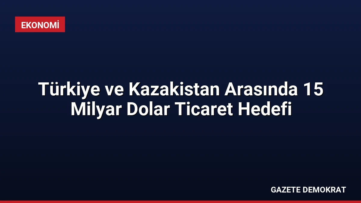 Türkiye ve Kazakistan Arasında 15 Milyar Dolar Ticaret Hedefi