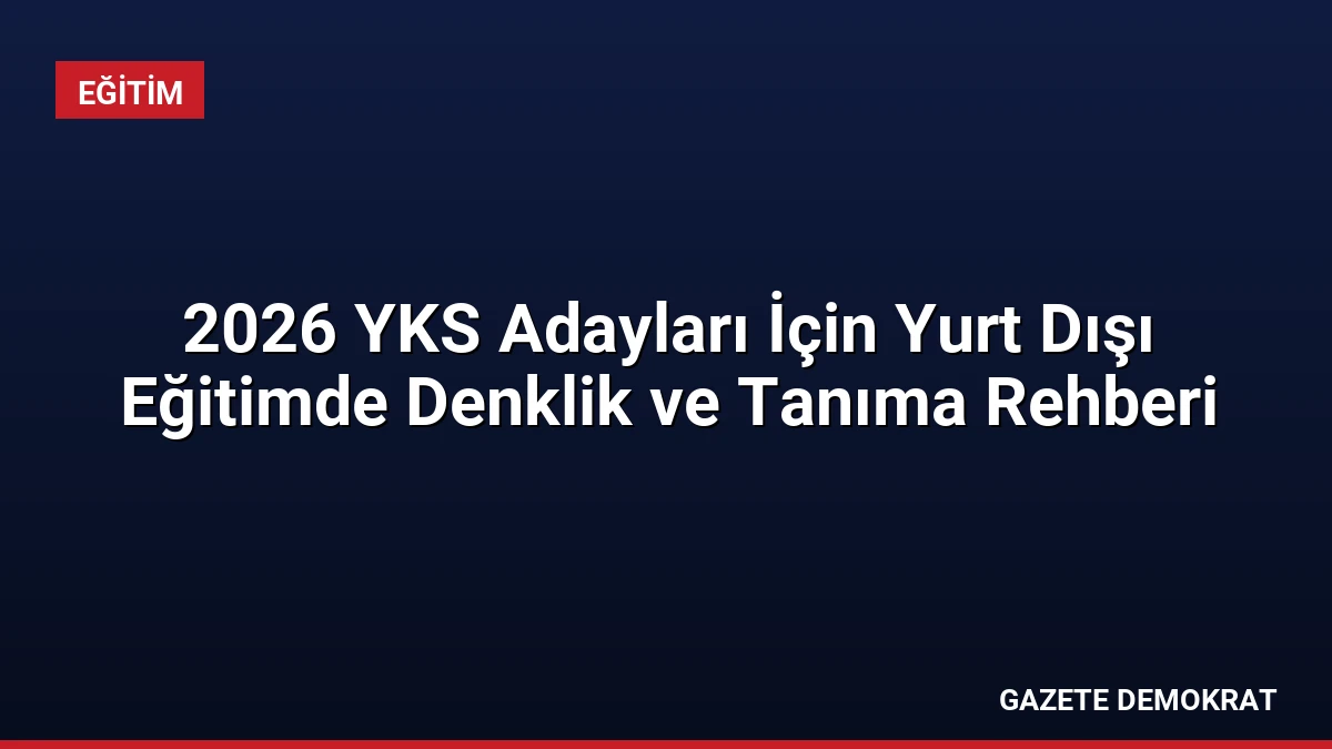 2026 YKS Adayları İçin Yurt Dışı Eğitimde Denklik ve Tanıma Rehberi