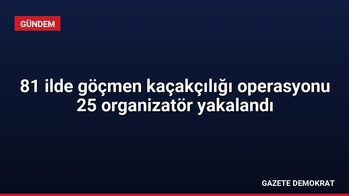 81 ilde göçmen kaçakçılığı operasyonu 25 organizatör yakalandı