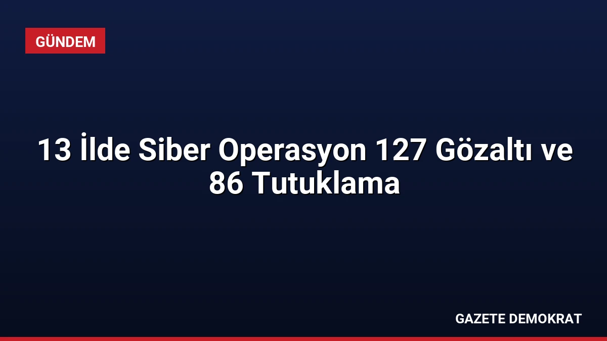 13 İlde Siber Operasyon 127 Gözaltı ve 86 Tutuklama
