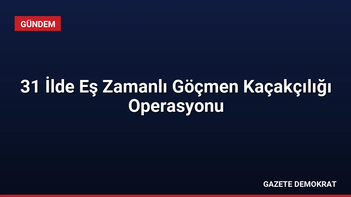 31 İlde Eş Zamanlı Göçmen Kaçakçılığı Operasyonu