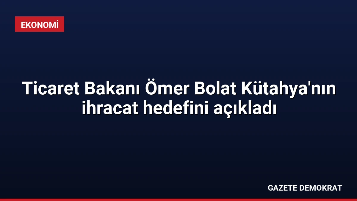Ticaret Bakanı Ömer Bolat Kütahya’nın ihracat hedefini açıkladı