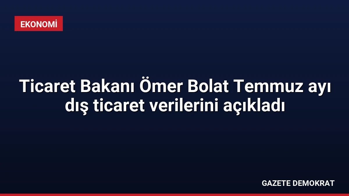 Ticaret Bakanı Ömer Bolat Temmuz ayı dış ticaret verilerini açıkladı