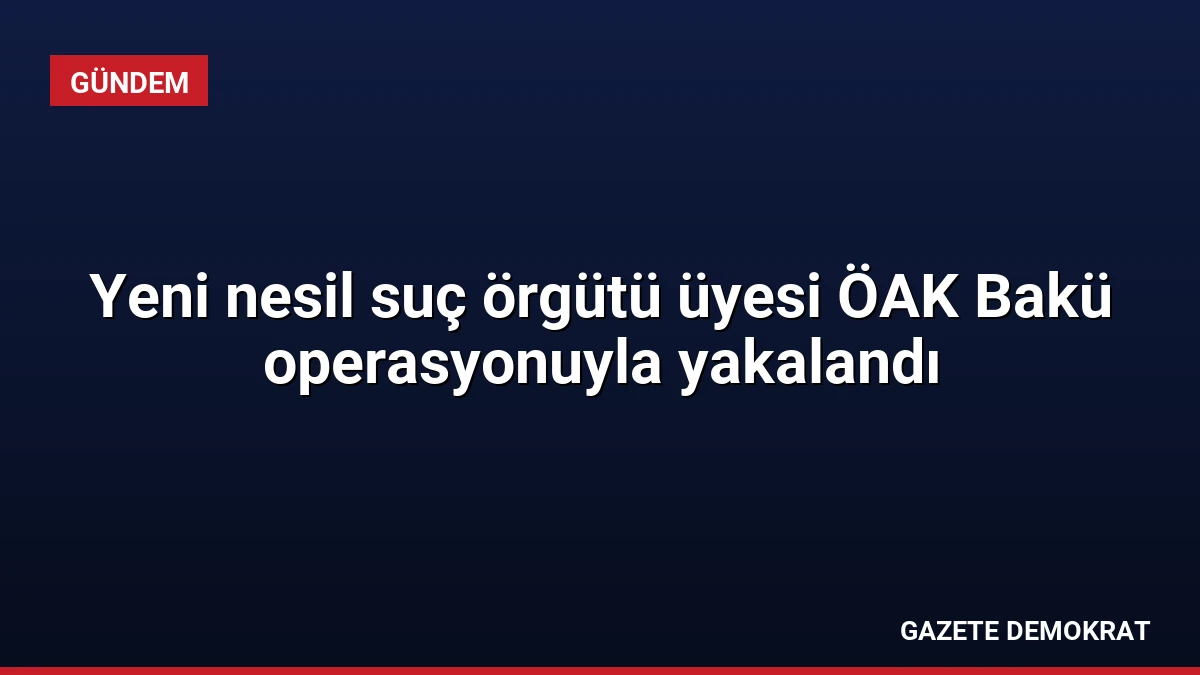 Yeni nesil suç örgütü üyesi ÖAK Bakü operasyonuyla yakalandı