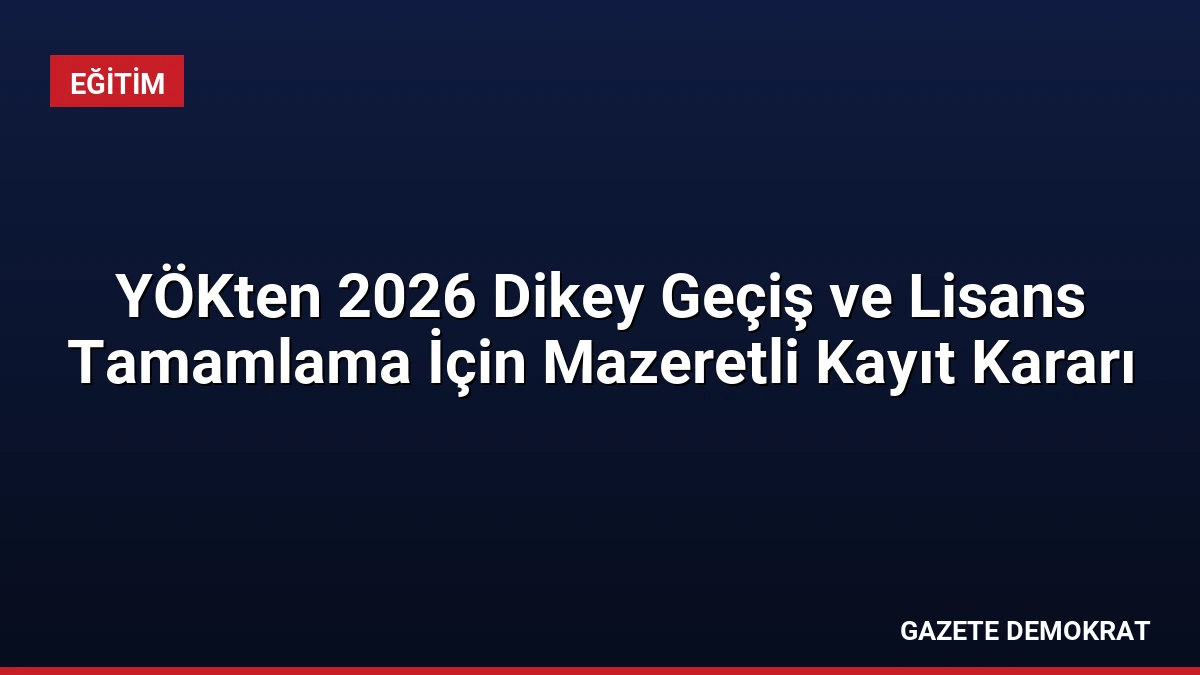 YÖKten 2026 Dikey Geçiş ve Lisans Tamamlama İçin Mazeretli Kayıt Kararı
